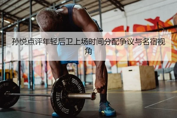 孙悦点评年轻后卫上场时间分配争议与名宿视角